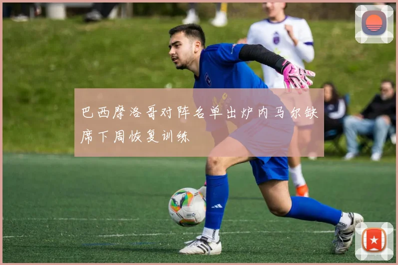巴西摩洛哥对阵名单出炉内马尔缺席下周恢复训练