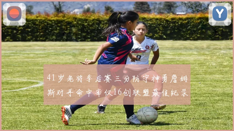 41岁老将季后赛三分防守神勇詹姆斯对手命中率仅16创联盟最佳纪录