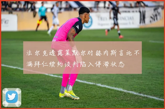法尔克透露莱默尔对赫内斯言论不满拜仁续约谈判陷入停滞状态