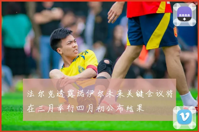 法尔克透露诺伊尔未来关键会议将在三月举行四月初公布结果