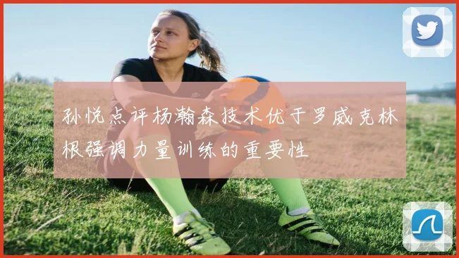 孙悦点评杨瀚森技术优于罗威克林根强调力量训练的重要性