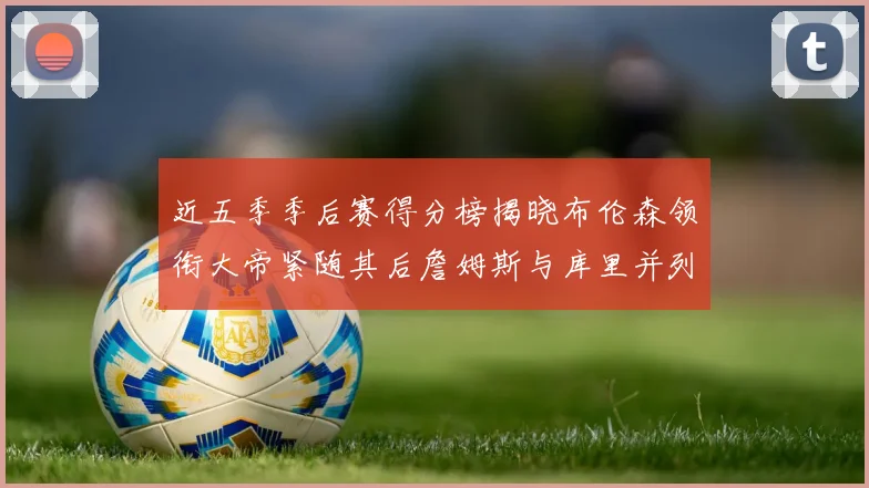 近五季季后赛得分榜揭晓布伦森领衔大帝紧随其后詹姆斯与库里并列第四
