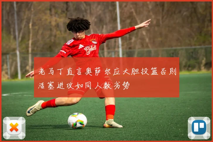 老马丁直言奥萨尔应大胆投篮否则活塞进攻如同人数劣势