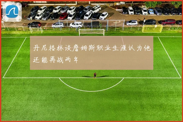 丹尼格林谈詹姆斯职业生涯认为他还能再战两年