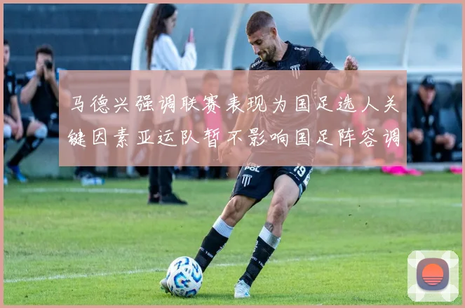 马德兴强调联赛表现为国足选人关键因素亚运队暂不影响国足阵容调整