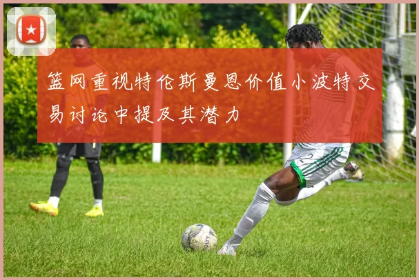 篮网重视特伦斯曼恩价值小波特交易讨论中提及其潜力