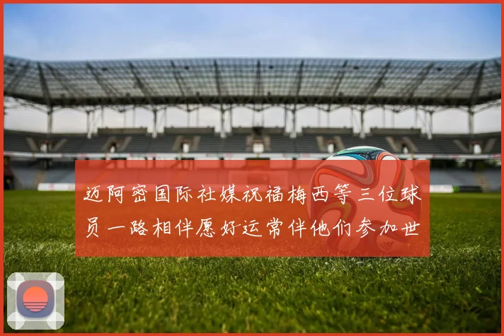 迈阿密国际社媒祝福梅西等三位球员一路相伴愿好运常伴他们参加世界杯